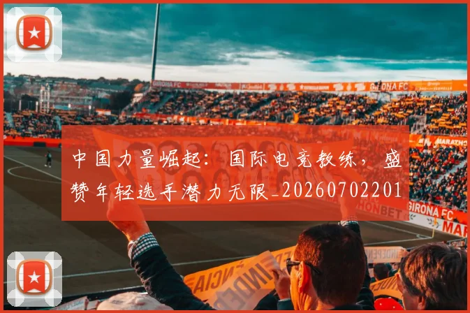 中国力量崛起:国际电竞教练,盛赞年轻选手潜力无限_20260702201632