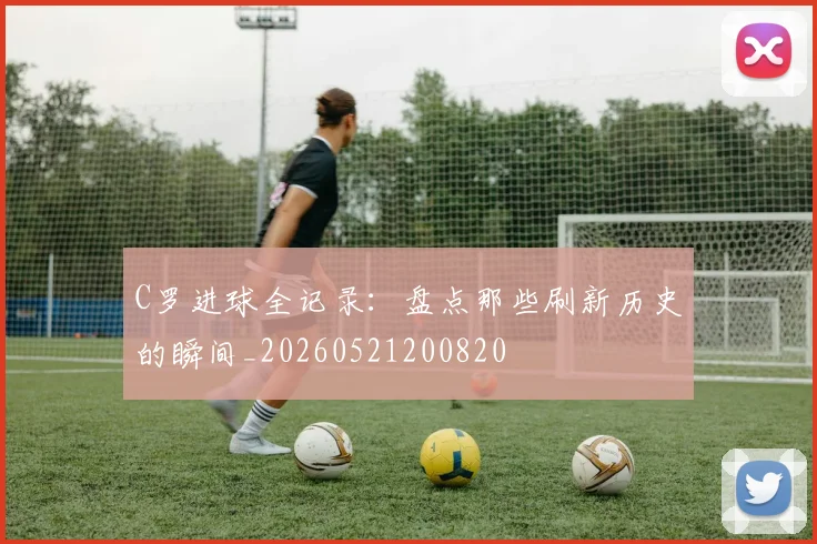 C罗进球全记录：盘点那些刷新历史的瞬间_20260521200820