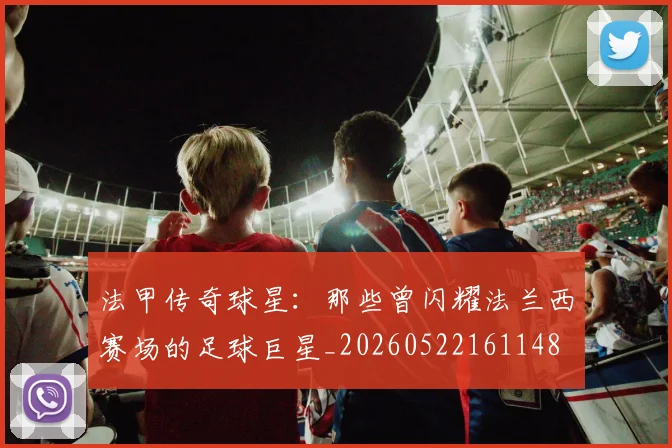 法甲传奇球星：那些曾闪耀法兰西赛场的足球巨星_20260522161148
