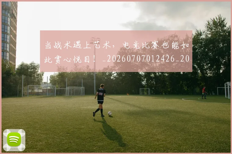 当战术遇上艺术,电竞比赛也能如此赏心悦目!_20260707012426_20260722155557