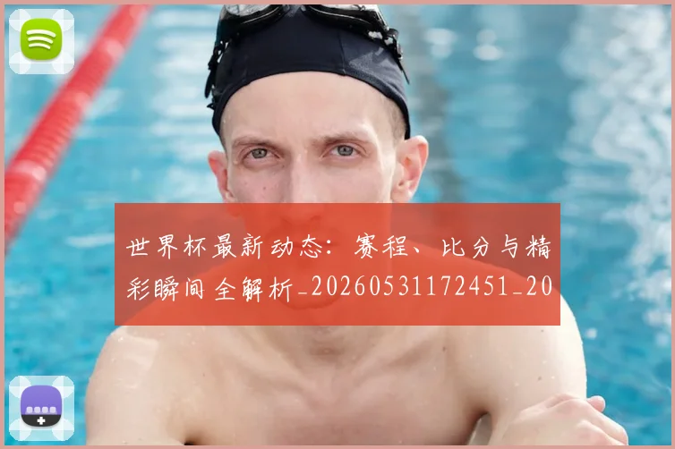 世界杯最新动态：赛程、比分与精彩瞬间全解析_20260531172451_20260702174349