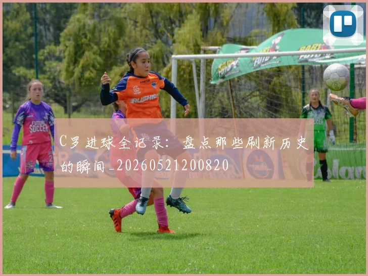 C罗进球全记录：盘点那些刷新历史的瞬间_20260521200820