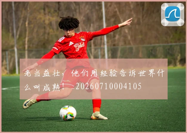 老当益壮,他们用经验告诉世界什么叫成熟!_20260710004105