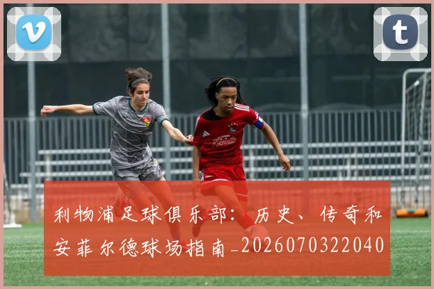 利物浦足球俱乐部:历史、传奇和安菲尔德球场指南_20260703220408