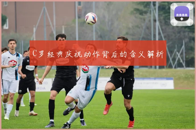 C罗经典庆祝动作背后的含义解析