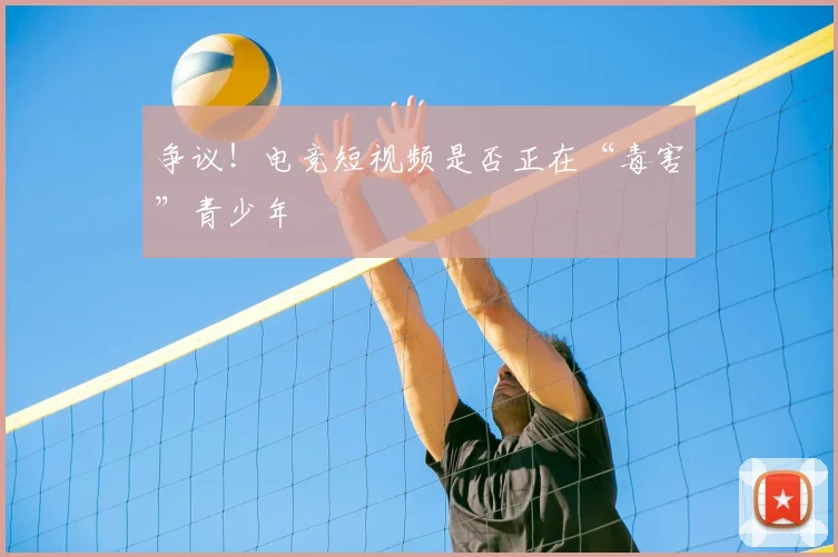 争议!电竞短视频是否正在“毒害”青少年