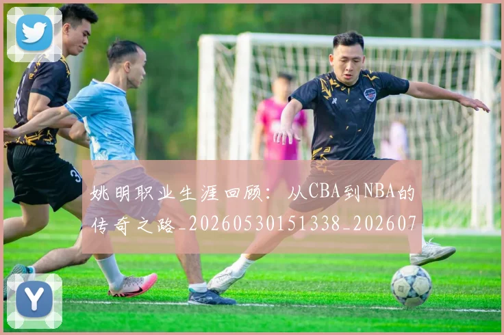 姚明职业生涯回顾:从CBA到NBA的传奇之路_20260530151338_20260703233032