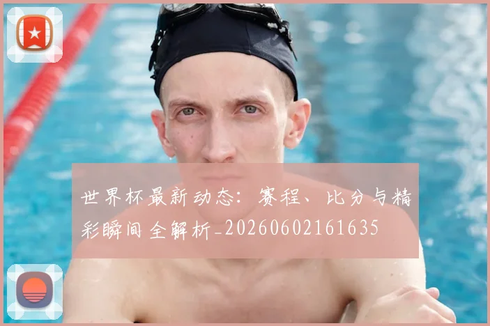 世界杯最新动态：赛程、比分与精彩瞬间全解析_20260602161635