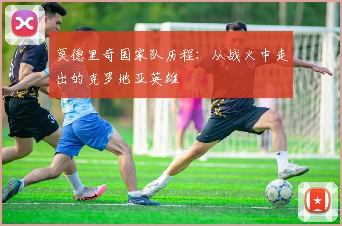 莫德里奇国家队历程：从战火中走出的克罗地亚英雄