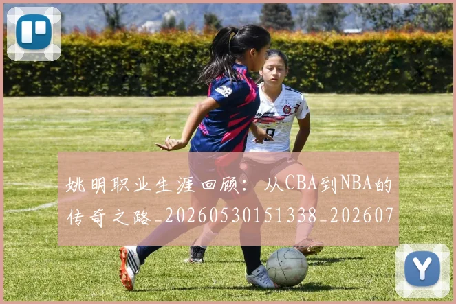 姚明职业生涯回顾:从CBA到NBA的传奇之路_20260530151338_20260703233032