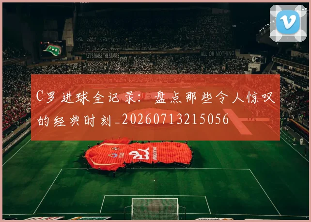 C罗进球全记录：盘点那些令人惊叹的经典时刻_20260713215056