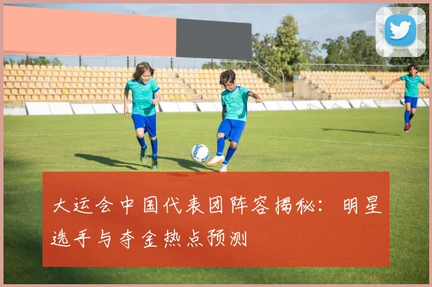 大运会中国代表团阵容揭秘：明星选手与夺金热点预测