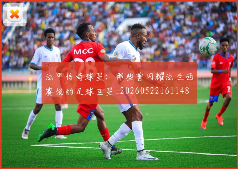 法甲传奇球星：那些曾闪耀法兰西赛场的足球巨星_20260522161148